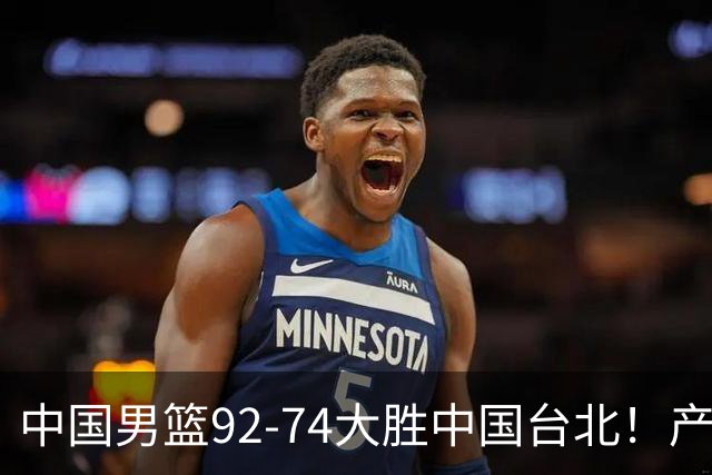 中国男篮92-74大胜中国台北！产生2个不可思议+3个事实，庞峥麟惊艳